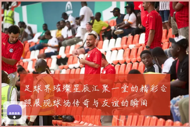 足球界璀璨星辰汇聚一堂的精彩合照展现球场传奇与友谊的瞬间