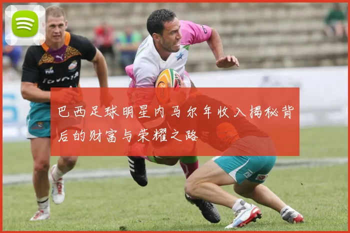 巴西足球明星内马尔年收入揭秘背后的财富与荣耀之路