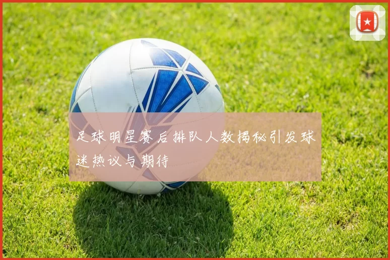 足球明星赛后排队人数揭秘引发球迷热议与期待