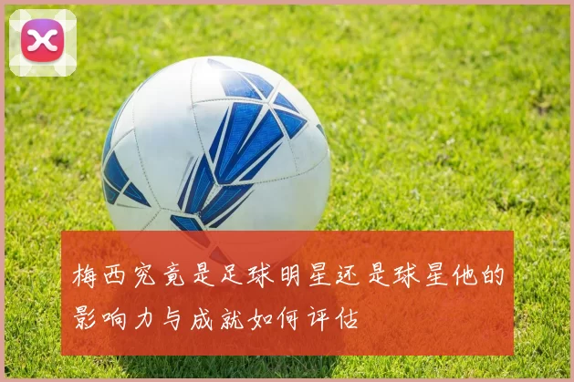 梅西究竟是足球明星还是球星他的影响力与成就如何评估