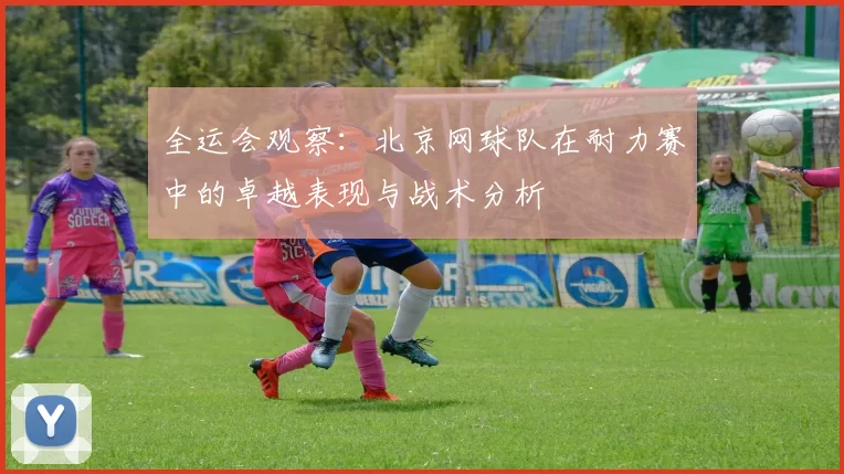 全运会观察：北京网球队在耐力赛中的卓越表现与战术分析