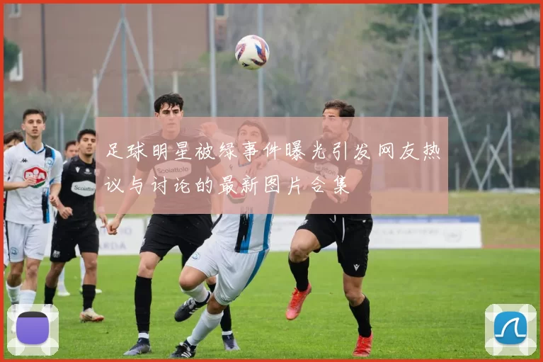 足球明星被绿事件曝光引发网友热议与讨论的最新图片合集