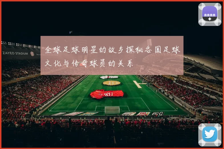 全球足球明星的故乡探秘各国足球文化与传奇球员的关系