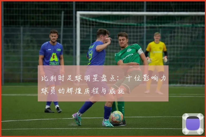 比利时足球明星盘点：十位影响力球员的辉煌历程与成就