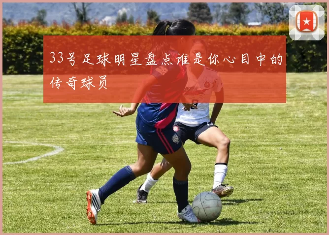 33号足球明星盘点谁是你心目中的传奇球员