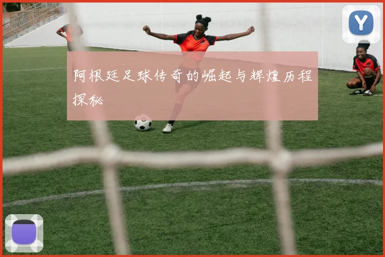 阿根廷足球传奇的崛起与辉煌历程探秘