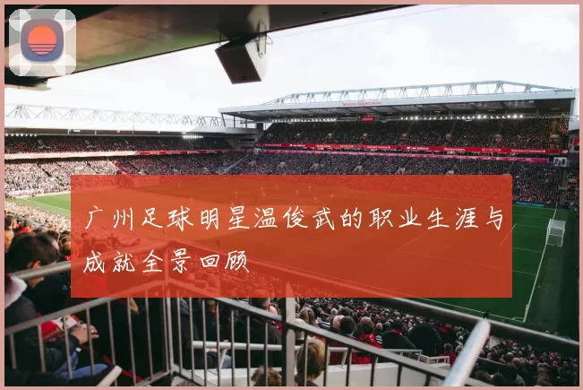 广州足球明星温俊武的职业生涯与成就全景回顾