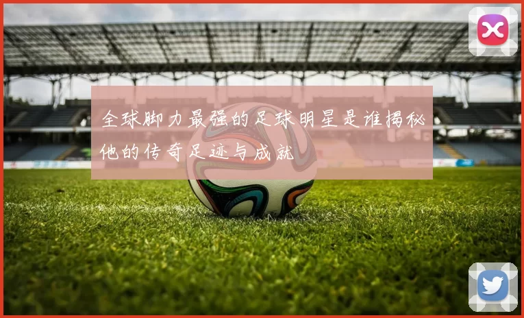 全球脚力最强的足球明星是谁揭秘他的传奇足迹与成就