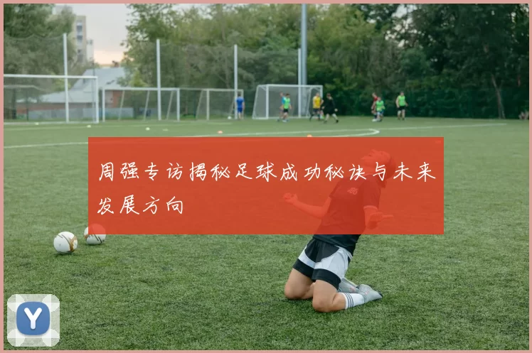周强专访揭秘足球成功秘诀与未来发展方向