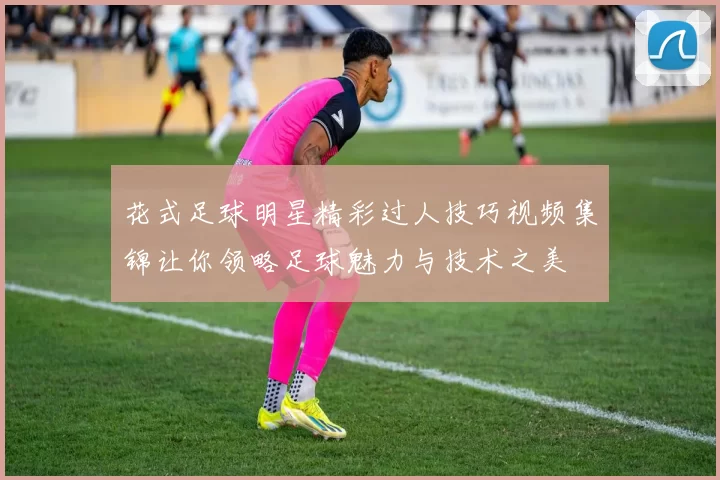 花式足球明星精彩过人技巧视频集锦让你领略足球魅力与技术之美