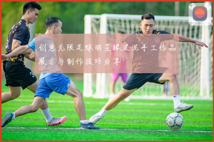 创意无限足球明星橡皮泥手工作品展示与制作技巧分享