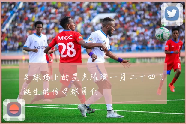 足球场上的星光璀璨一月二十四日诞生的传奇球员们