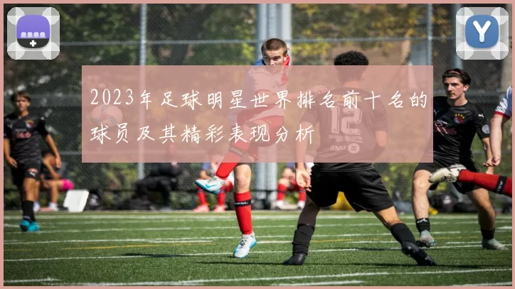 2023年足球明星世界排名前十名的球员及其精彩表现分析