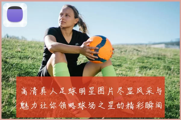 高清真人足球明星图片尽显风采与魅力让你领略球场之星的精彩瞬间
