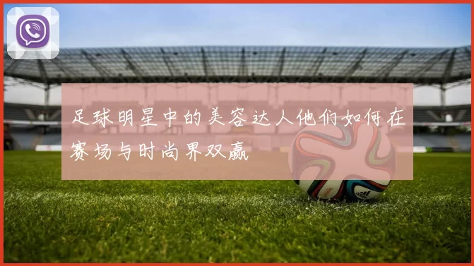 足球明星中的美容达人他们如何在赛场与时尚界双赢