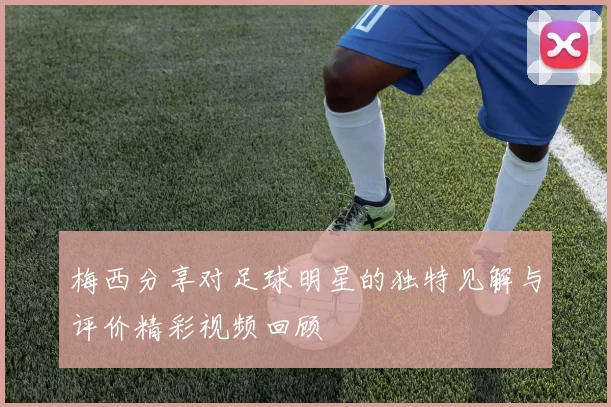 梅西分享对足球明星的独特见解与评价精彩视频回顾
