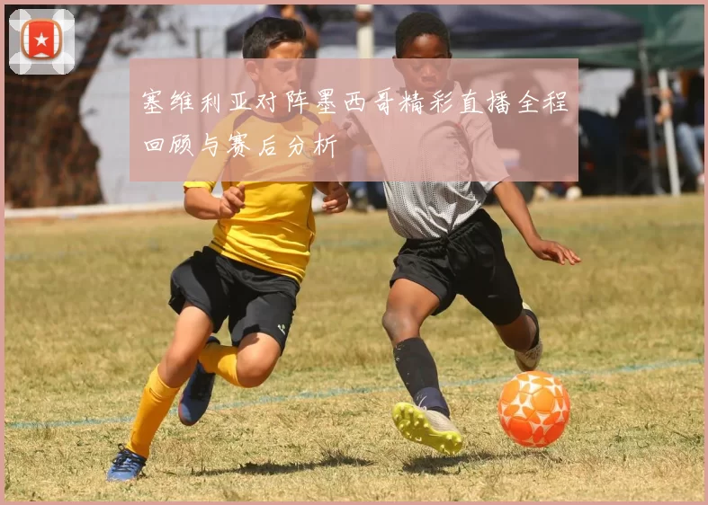 塞维利亚对阵墨西哥精彩直播全程回顾与赛后分析