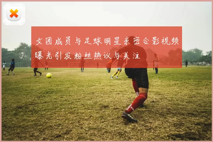 女团成员与足球明星亲密合影视频曝光引发粉丝热议与关注