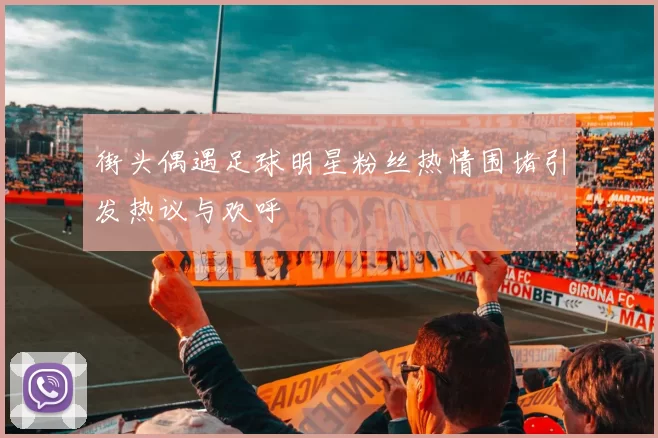 街头偶遇足球明星粉丝热情围堵引发热议与欢呼