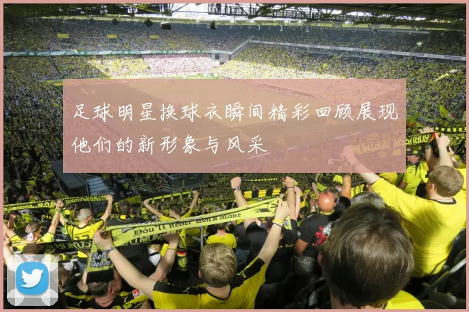 足球明星换球衣瞬间精彩回顾展现他们的新形象与风采