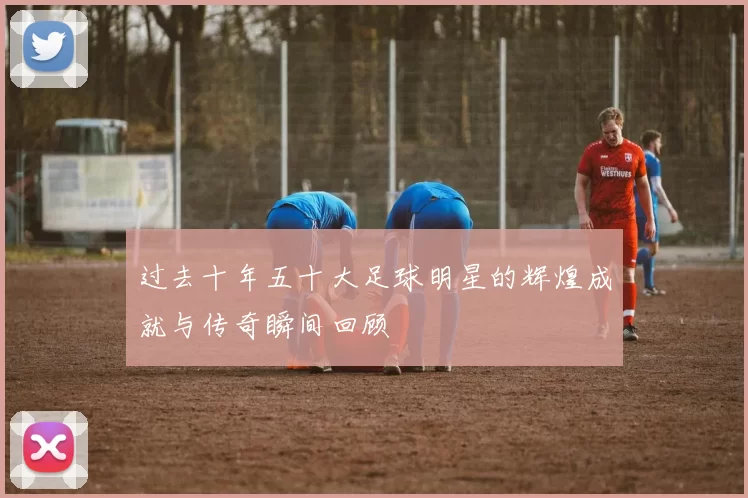过去十年五十大足球明星的辉煌成就与传奇瞬间回顾
