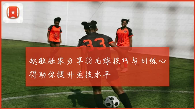 赵敏独家分享羽毛球技巧与训练心得助你提升竞技水平