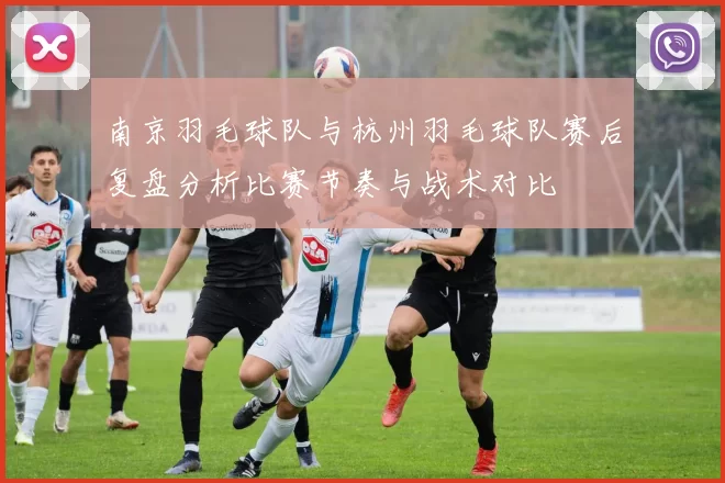 南京羽毛球队与杭州羽毛球队赛后复盘分析比赛节奏与战术对比