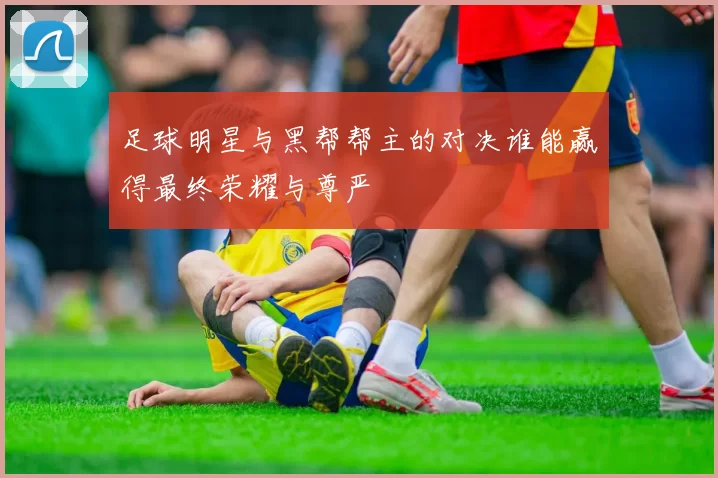 足球明星与黑帮帮主的对决谁能赢得最终荣耀与尊严