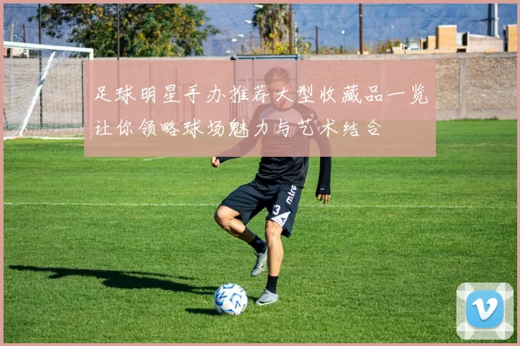 足球明星手办推荐大型收藏品一览让你领略球场魅力与艺术结合