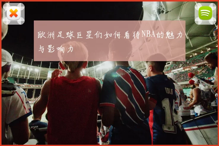 欧洲足球巨星们如何看待NBA的魅力与影响力