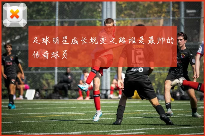 足球明星成长蜕变之路谁是最帅的传奇球员