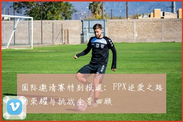 国际邀请赛特别报道：FPX逆袭之路的荣耀与挑战全景回顾