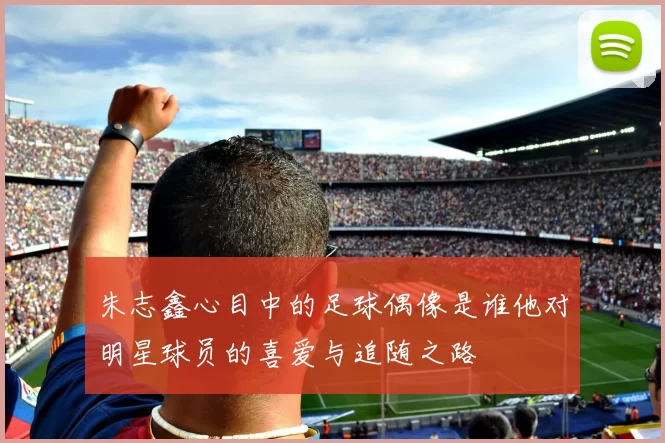 朱志鑫心目中的足球偶像是谁他对明星球员的喜爱与追随之路