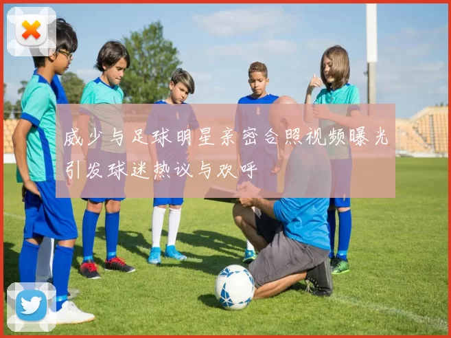 威少与足球明星亲密合照视频曝光引发球迷热议与欢呼