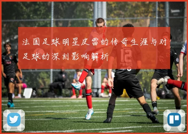 法国足球明星皮雷的传奇生涯与对足球的深刻影响解析