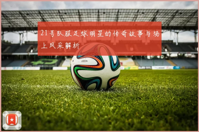 21号队服足球明星的传奇故事与场上风采解析