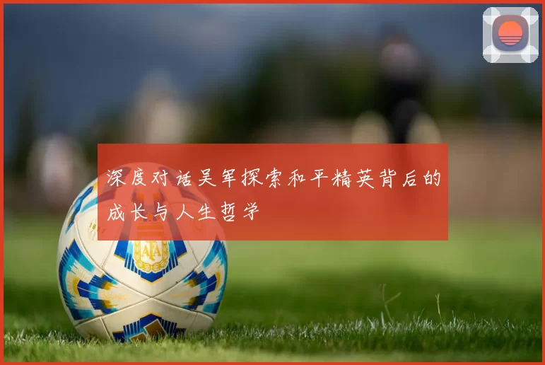 深度对话吴军探索和平精英背后的成长与人生哲学