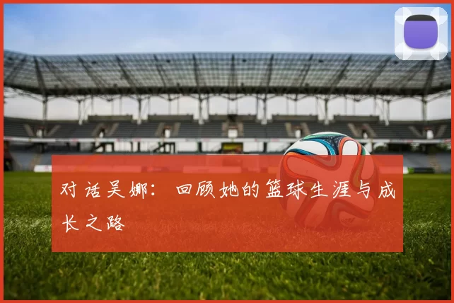 对话吴娜：回顾她的篮球生涯与成长之路