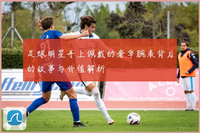 足球明星手上佩戴的奢华腕表背后的故事与价值解析