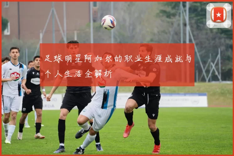 足球明星阿加尔的职业生涯成就与个人生活全解析