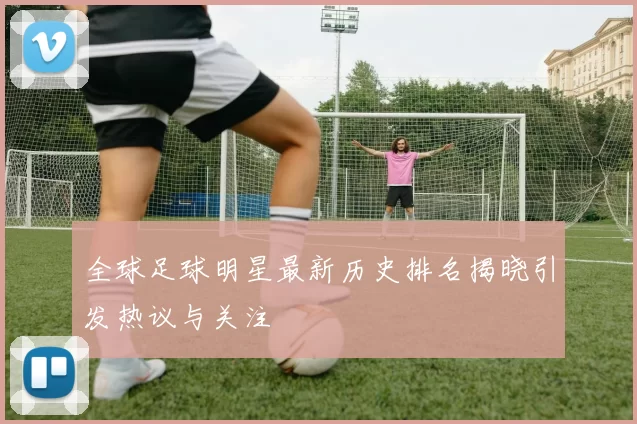 全球足球明星最新历史排名揭晓引发热议与关注