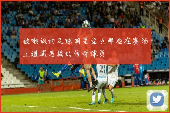 被嘲讽的足球明星盘点那些在赛场上遭遇恶搞的传奇球员