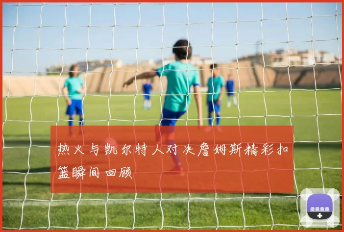 热火与凯尔特人对决詹姆斯精彩扣篮瞬间回顾