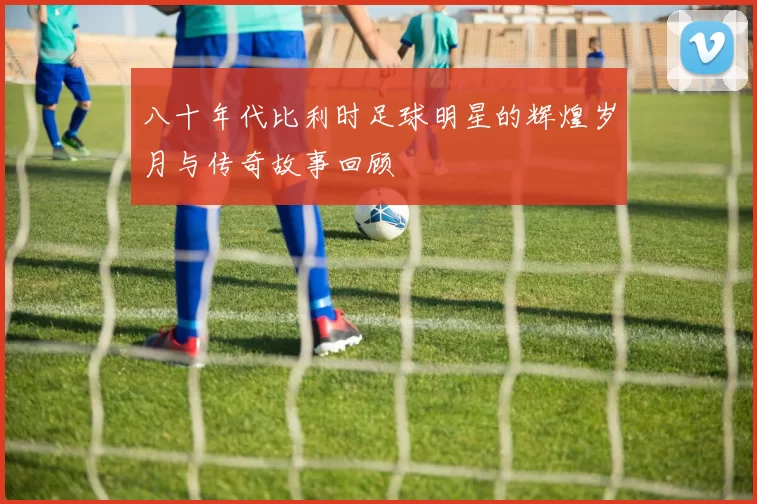 八十年代比利时足球明星的辉煌岁月与传奇故事回顾