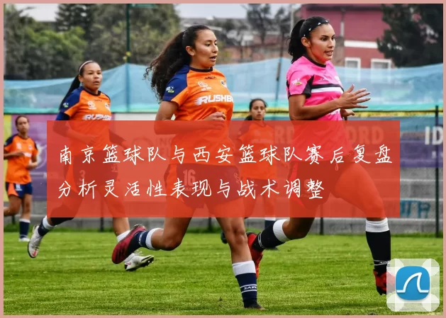 南京篮球队与西安篮球队赛后复盘分析灵活性表现与战术调整