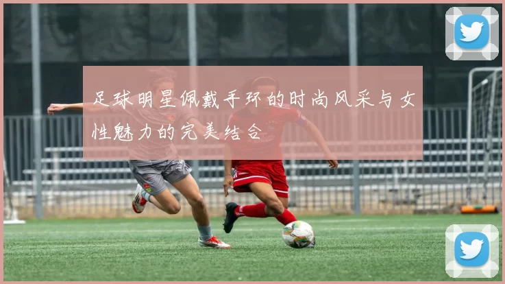 足球明星佩戴手环的时尚风采与女性魅力的完美结合