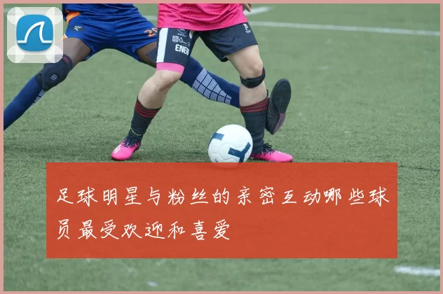 足球明星与粉丝的亲密互动哪些球员最受欢迎和喜爱