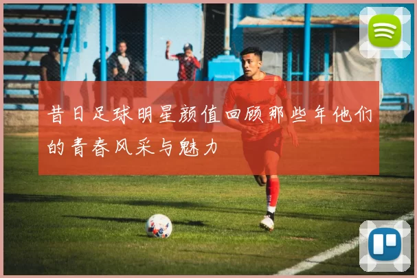 昔日足球明星颜值回顾那些年他们的青春风采与魅力