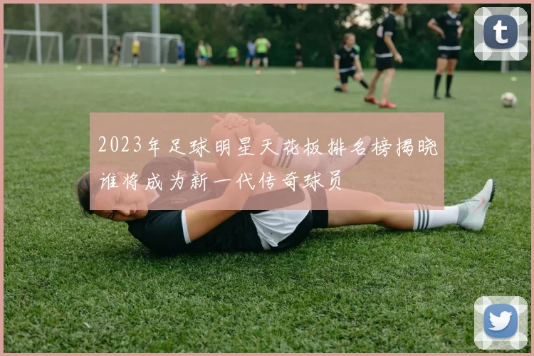 2023年足球明星天花板排名榜揭晓谁将成为新一代传奇球员