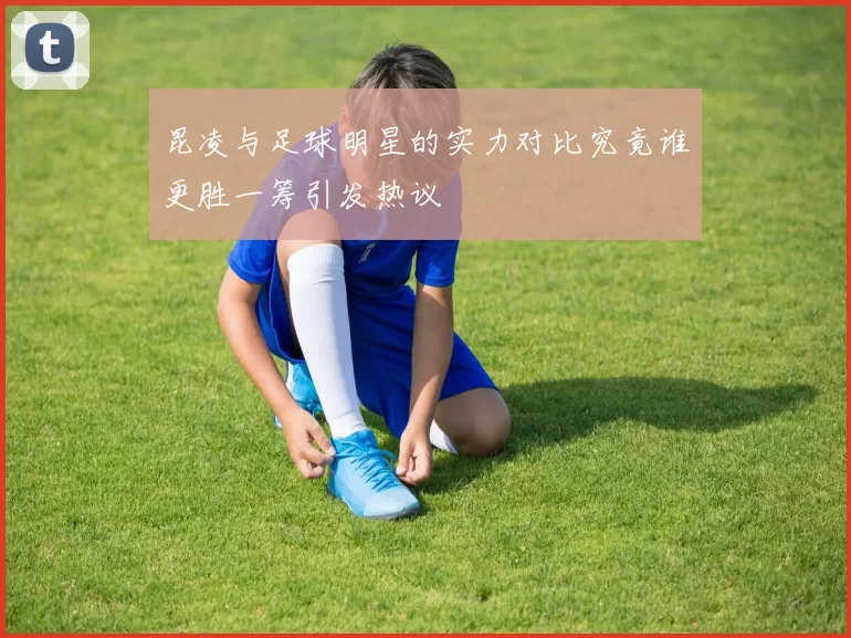 昆凌与足球明星的实力对比究竟谁更胜一筹引发热议